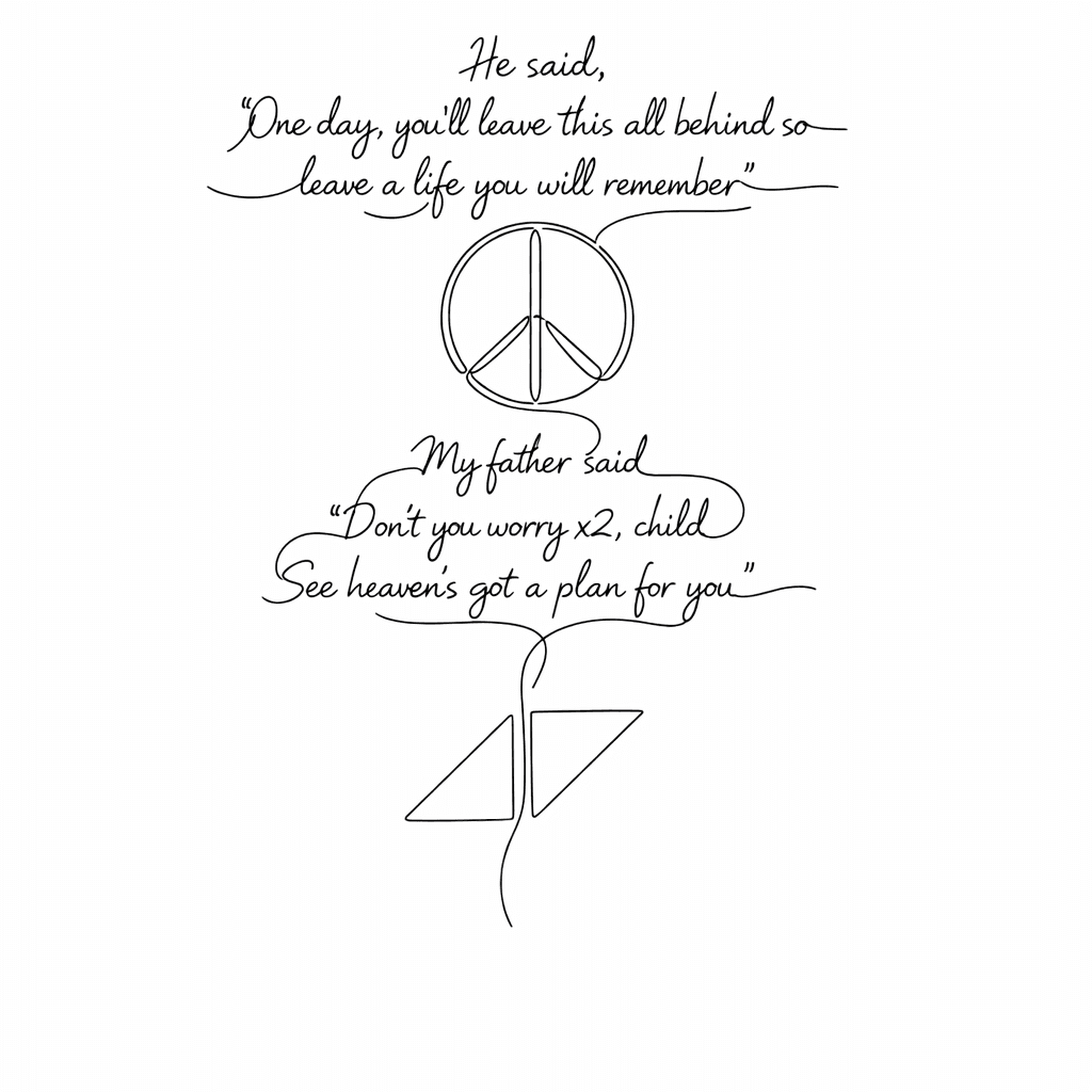 He Said,
"one Day, You'll Leave This All Behind So
leave A Life You Will Remember"
peace Sign
my Father Said
" Don't You Worry X2, Child
see Heaven's Got A Plan For You"
aviccii Sign
